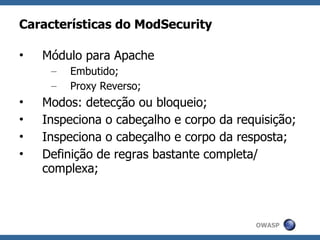Características do ModSecurity

•   Módulo para Apache
     –   Embutido;
     –   Proxy Reverso;
•   Modos: detecção ou bloqueio;
•   Inspeciona o cabeçalho e corpo da requisição;
•   Inspeciona o cabeçalho e corpo da resposta;
•   Definição de regras bastante completa/
    complexa;



                                         OWASP
 