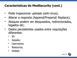 Características do ModSecurity (cont.)

• Pode inspecionar uploads (anti-vírus);
• Alterar a resposta (Append/Prepend/ Replace);
• Ataques podem ser bloqueados, redirecionados,
  logados etc;
• Dados persistentes usados entre requisições
  diferentes:
  •   IP;
  •   Sessão;
  •   Username;
  •   Resource;
  •   Global;
                                       OWASP
 