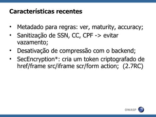 Características recentes

• Metadado para regras: ver, maturity, accuracy;
• Sanitização de SSN, CC, CPF -> evitar
  vazamento;
• Desativação de compressão com o backend;
• SecEncryption*: cria um token criptografado de
  href/frame src/iframe scr/form action; (2.7RC)




                                        OWASP
 