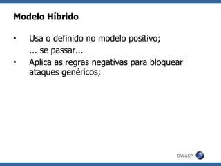 Modelo Híbrido

•   Usa o definido no modelo positivo;
    ... se passar...
•   Aplica as regras negativas para bloquear
    ataques genéricos;




                                          OWASP
 