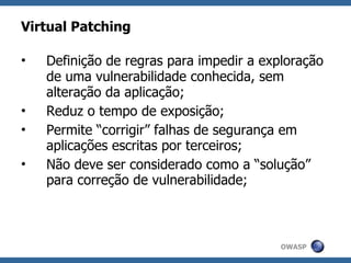 Virtual Patching

•   Definição de regras para impedir a exploração
    de uma vulnerabilidade conhecida, sem
    alteração da aplicação;
•   Reduz o tempo de exposição;
•   Permite “corrigir” falhas de segurança em
    aplicações escritas por terceiros;
•   Não deve ser considerado como a “solução”
    para correção de vulnerabilidade;



                                          OWASP
 
