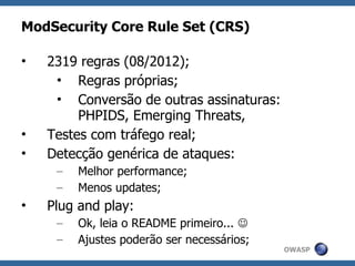 ModSecurity Core Rule Set (CRS)

•   2319 regras (08/2012);
     • Regras próprias;
     • Conversão de outras assinaturas:
         PHPIDS, Emerging Threats,
•   Testes com tráfego real;
•   Detecção genérica de ataques:
     –   Melhor performance;
     –   Menos updates;
•   Plug and play:
     –   Ok, leia o README primeiro... 
     –   Ajustes poderão ser necessários;
                                            OWASP
 