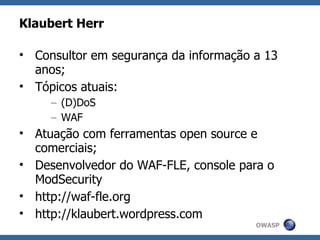 Klaubert Herr

• Consultor em segurança da informação a 13
  anos;
• Tópicos atuais:
     – (D)DoS
     – WAF
• Atuação com ferramentas open source e
  comerciais;
• Desenvolvedor do WAF-FLE, console para o
  ModSecurity
• http://waf-fle.org
• http://klaubert.wordpress.com
                                       OWASP
 