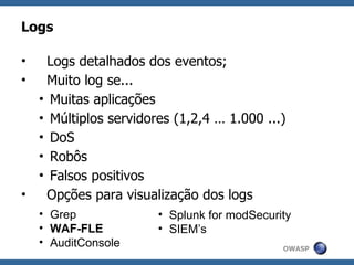 Logs

•   Logs detalhados dos eventos;
•   Muito log se...
  • Muitas aplicações
  • Múltiplos servidores (1,2,4 … 1.000 ...)
  • DoS
  • Robôs
  • Falsos positivos
•   Opções para visualização dos logs
    • Grep            • Splunk for modSecurity
    • WAF-FLE         • SIEM’s
    • AuditConsole                          OWASP
 