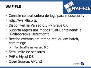 WAF∙FLE

• Console centralizadora de logs para modsecurity
• http://waf-fle.org;
• Disponível na Versão 0.5 -> Breve 0.6
• Suporta regras nos modos “Self-Containend” e
  “Collaborative Detection”;
• Recebe eventos em tempo real ou em batch,
  com mlogc
    • mlog2waffle na versão 0.6
• Sem limite de sensores
• PHP e Mysql DB
• Open Source: GPL v2
                                         OWASP
 