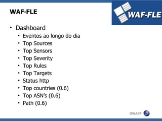 WAF∙FLE

• Dashboard
  •   Eventos ao longo do dia
  •   Top Sources
  •   Top Sensors
  •   Top Severity
  •   Top Rules
  •   Top Targets
  •   Status http
  •   Top countries (0.6)
  •   Top ASN’s (0.6)
  •   Path (0.6)
                                OWASP
 
