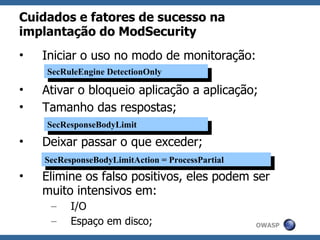 Cuidados e fatores de sucesso na
implantação do ModSecurity
•   Iniciar o uso no modo de monitoração:
    SecRuleEngine DetectionOnly
     SecRuleEngine DetectionOnly
•   Ativar o bloqueio aplicação a aplicação;
•   Tamanho das respostas;
    SecResponseBodyLimit
     SecResponseBodyLimit
•   Deixar passar o que exceder;
    SecResponseBodyLimitAction ==ProcessPartial
     SecResponseBodyLimitAction ProcessPartial
•   Elimine os falso positivos, eles podem ser
    muito intensivos em:
     –    I/O
     –    Espaço em disco;                        OWASP
 