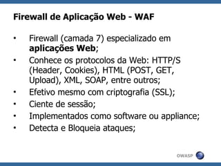 Firewall de Aplicação Web - WAF

•   Firewall (camada 7) especializado em
    aplicações Web;
•   Conhece os protocolos da Web: HTTP/S
    (Header, Cookies), HTML (POST, GET,
    Upload), XML, SOAP, entre outros;
•   Efetivo mesmo com criptografia (SSL);
•   Ciente de sessão;
•   Implementados como software ou appliance;
•   Detecta e Bloqueia ataques;


                                       OWASP
 
