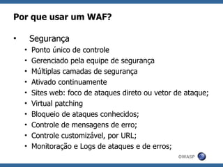 Por que usar um WAF?

•       Segurança
    •   Ponto único de controle
    •   Gerenciado pela equipe de segurança
    •   Múltiplas camadas de segurança
    •   Ativado continuamente
    •   Sites web: foco de ataques direto ou vetor de ataque;
    •   Virtual patching
    •   Bloqueio de ataques conhecidos;
    •   Controle de mensagens de erro;
    •   Controle customizável, por URL;
    •   Monitoração e Logs de ataques e de erros;
                                                   OWASP
 