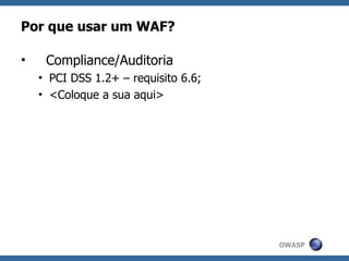 Por que usar um WAF?

•    Compliance/Auditoria
    • PCI DSS 1.2+ – requisito 6.6;
    • <Coloque a sua aqui>




                                      OWASP
 