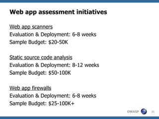 Web app assessment initiatives Web app scanners Evaluation & Deployment: 6-8 weeks Sample Budget: $20-50K Static source code analysis Evaluation & Deployment: 8-12 weeks Sample Budget: $50-100K Web app firewalls Evaluation & Deployment: 6-8 weeks Sample Budget: $25-100K+ 