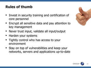 Rules of thumb Invest in security training and certification of core personnel Encrypt all sensitive data and pay attention to key management Never trust input, validate all input/output Harden your systems Tightly control who has access to your environment Stay on top of vulnerabilities and keep your networks, servers and applications up-to-date 