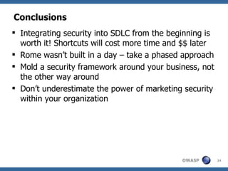 Conclusions Integrating security into SDLC from the beginning is worth it! Shortcuts will cost more time and $$ later Rome wasn’t built in a day – take a phased approach Mold a security framework around your business, not the other way around Don’t underestimate the power of marketing security within your organization 
