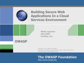 Building Secure Web
        Applications In a Cloud
        Services Environment


                 Misha Logvinov
                 Alex Bello
                 IronKey, Inc.


OWASP
            Copyright © The OWASP Foundation
            Permission is granted to copy, distribute and/or modify this document
            under the terms of the OWASP License.




            The OWASP Foundation
            http://www.owasp.org
 