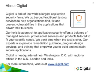 About Cigital
Cigital is one of the world’s largest application
security firms. We go beyond traditional testing
services to help organizations find, fix and
prevent vulnerabilities in the applications that
power their business.
Our holistic approach to application security offers a balance of
managed services, professional services and products tailored to
fit your specific needs. We don't stop when the test is over. Our
experts also provide remediation guidance, program design
services, and training that empower you to build and maintain
secure applications.
Cigital is headquartered near Washington, D.C. with regional
offices in the U.S., London and India.
For more information, visit us at www.Cigital.com
2
 