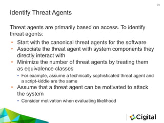Identify Threat Agents
• Start with the canonical threat agents for the software
• Associate the threat agent with system components they
directly interact with
• Minimize the number of threat agents by treating them
as equivalence classes
• For example, assume a technically sophisticated threat agent and
a script-kiddie are the same
• Assume that a threat agent can be motivated to attack
the system
• Consider motivation when evaluating likelihood
Threat agents are primarily based on access. To identify
threat agents:
29
 