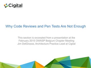Why Code Reviews and Pen Tests Are Not Enough
This section is excerpted from a presentation at the
February 2015 OWASP Belgium Chapter Meeting
Jim DelGrosso, Architecture Practice Lead at Cigital
 