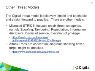 Other Threat Models
• Microsoft STRIDE. focuses on six threat categories,
namely Spoofing, Tampering, Repudiation, Information
disclosure, Denial of service, Elevation of privilege.
• https://msdn.microsoft.com/en-
us/library/ee823878%28v=cs.20%29.aspx
• Attack Trees are conceptual diagrams showing how a
target might be attacked.
• https://www.schneier.com/attacktrees.pdf
The Cigital threat model is relatively simple and teachable
and straightforward to practice. There are other models:
39
 