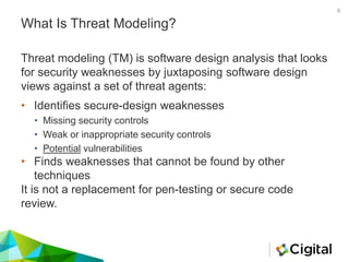 What Is Threat Modeling?
• Identifies secure-design weaknesses
• Missing security controls
• Weak or inappropriate security controls
• Potential vulnerabilities
• Finds weaknesses that cannot be found by other
techniques
It is not a replacement for pen-testing or secure code
review.
Threat modeling (TM) is software design analysis that looks
for security weaknesses by juxtaposing software design
views against a set of threat agents:
8
 