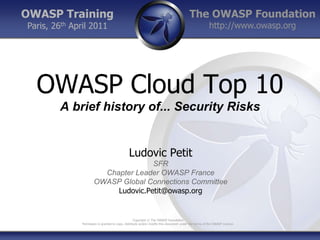 OWASP Training                                                                            The OWASP Foundation
Paris, 26th April 2011                                                                                  http://www.owasp.org




  OWASP Cloud Top 10
        A brief history of... Security Risks


                                                Ludovic Petit
                                      SFR
                         Chapter Leader OWASP France
                       OWASP Global Connections Committee
                            Ludovic.Petit@owasp.org


                                                     Copyright © The OWASP Foundation
               Permission is granted to copy, distribute and/or modify this document under the terms of the OWASP License.
 