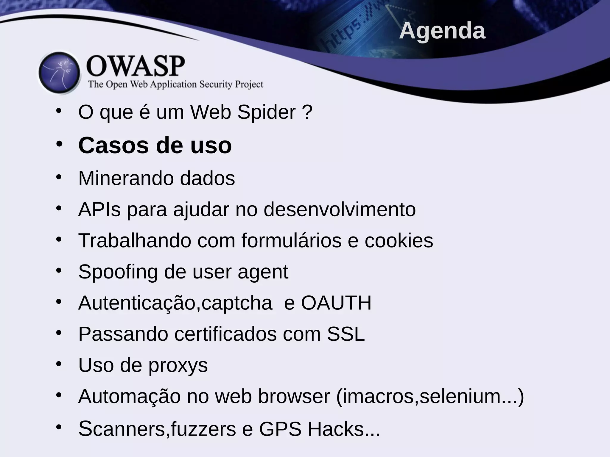 • O que é um Web Spider ?
• Casos de uso
• Minerando dados
• APIs para ajudar no desenvolvimento
• Trabalhando com formulários e cookies
• Spoofing de user agent
• Autenticação,captcha e OAUTH
• Passando certificados com SSL
• Uso de proxys
• Automação no web browser (imacros,selenium...)
• Scanners,fuzzers e GPS Hacks...
Agenda
 