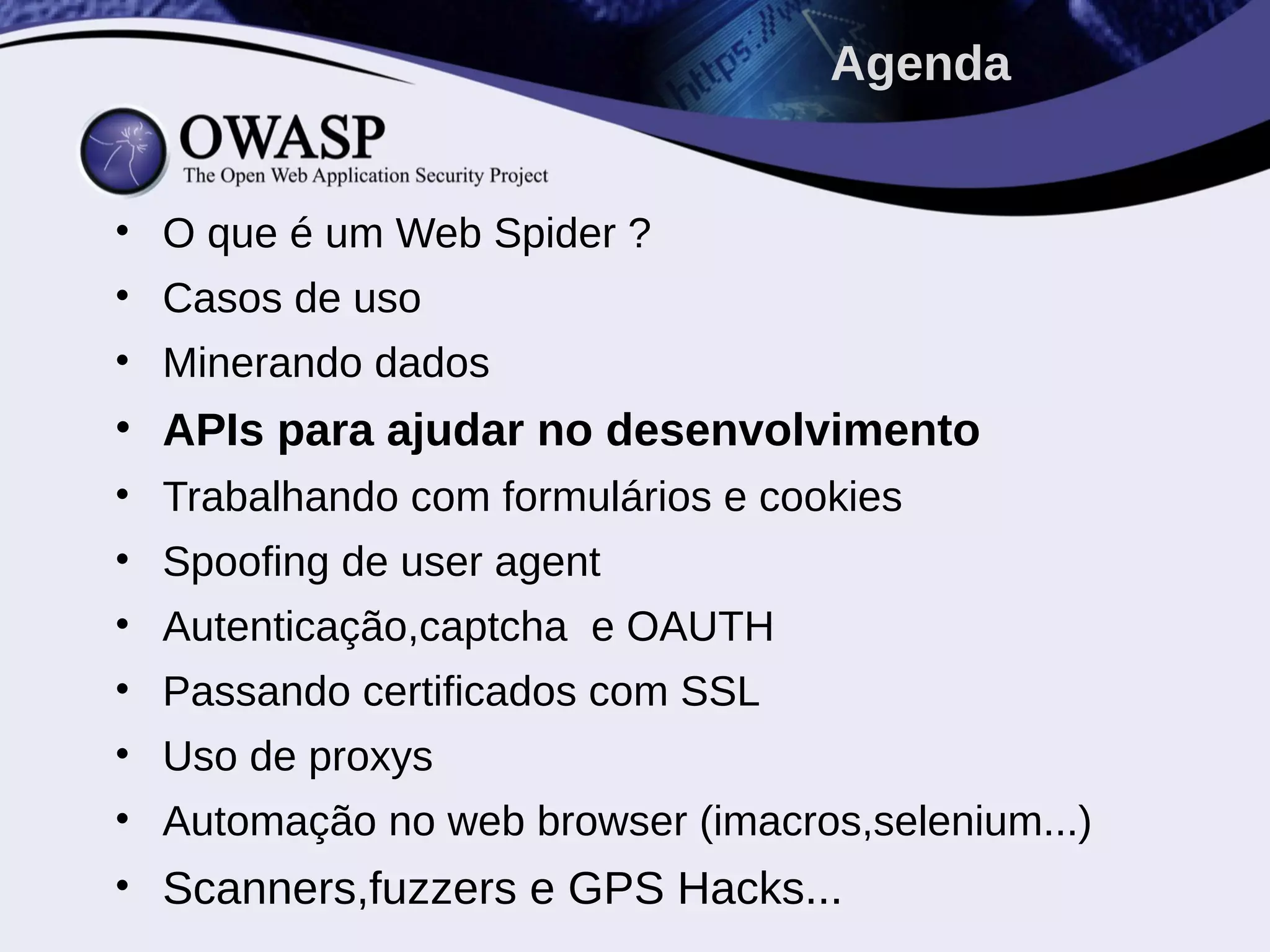 • O que é um Web Spider ?
• Casos de uso
• Minerando dados
• APIs para ajudar no desenvolvimento
• Trabalhando com formulários e cookies
• Spoofing de user agent
• Autenticação,captcha e OAUTH
• Passando certificados com SSL
• Uso de proxys
• Automação no web browser (imacros,selenium...)
• Scanners,fuzzers e GPS Hacks...
Agenda
 