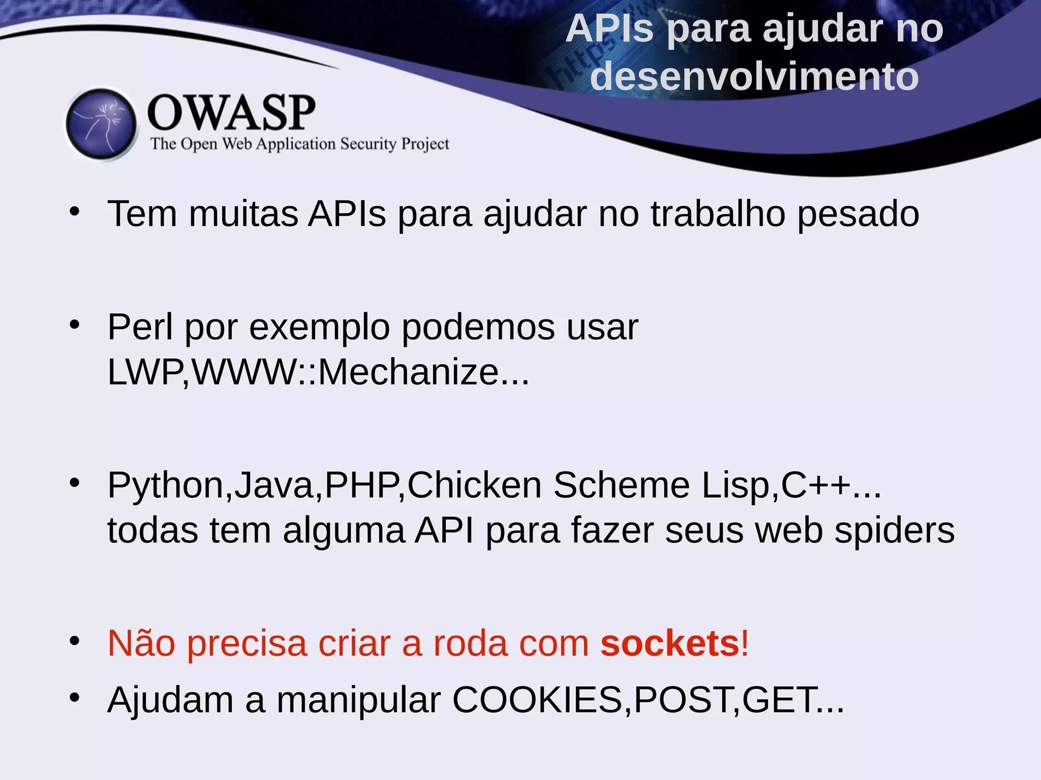• Tem muitas APIs para ajudar no trabalho pesado
• Perl por exemplo podemos usar
LWP,WWW::Mechanize...
• Python,Java,PHP,Chicken Scheme Lisp,C++...
todas tem alguma API para fazer seus web spiders
• Não precisa criar a roda com sockets!
• Ajudam a manipular COOKIES,POST,GET...
APIs para ajudar no
desenvolvimento
 