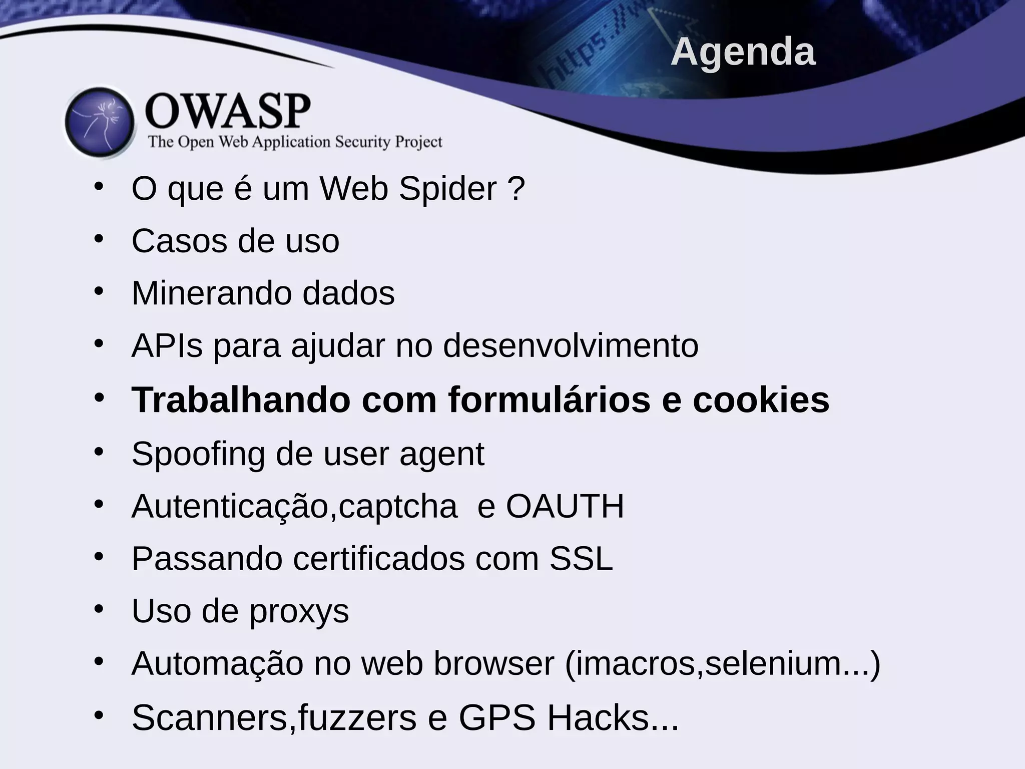 • O que é um Web Spider ?
• Casos de uso
• Minerando dados
• APIs para ajudar no desenvolvimento
• Trabalhando com formulários e cookies
• Spoofing de user agent
• Autenticação,captcha e OAUTH
• Passando certificados com SSL
• Uso de proxys
• Automação no web browser (imacros,selenium...)
• Scanners,fuzzers e GPS Hacks...
Agenda
 