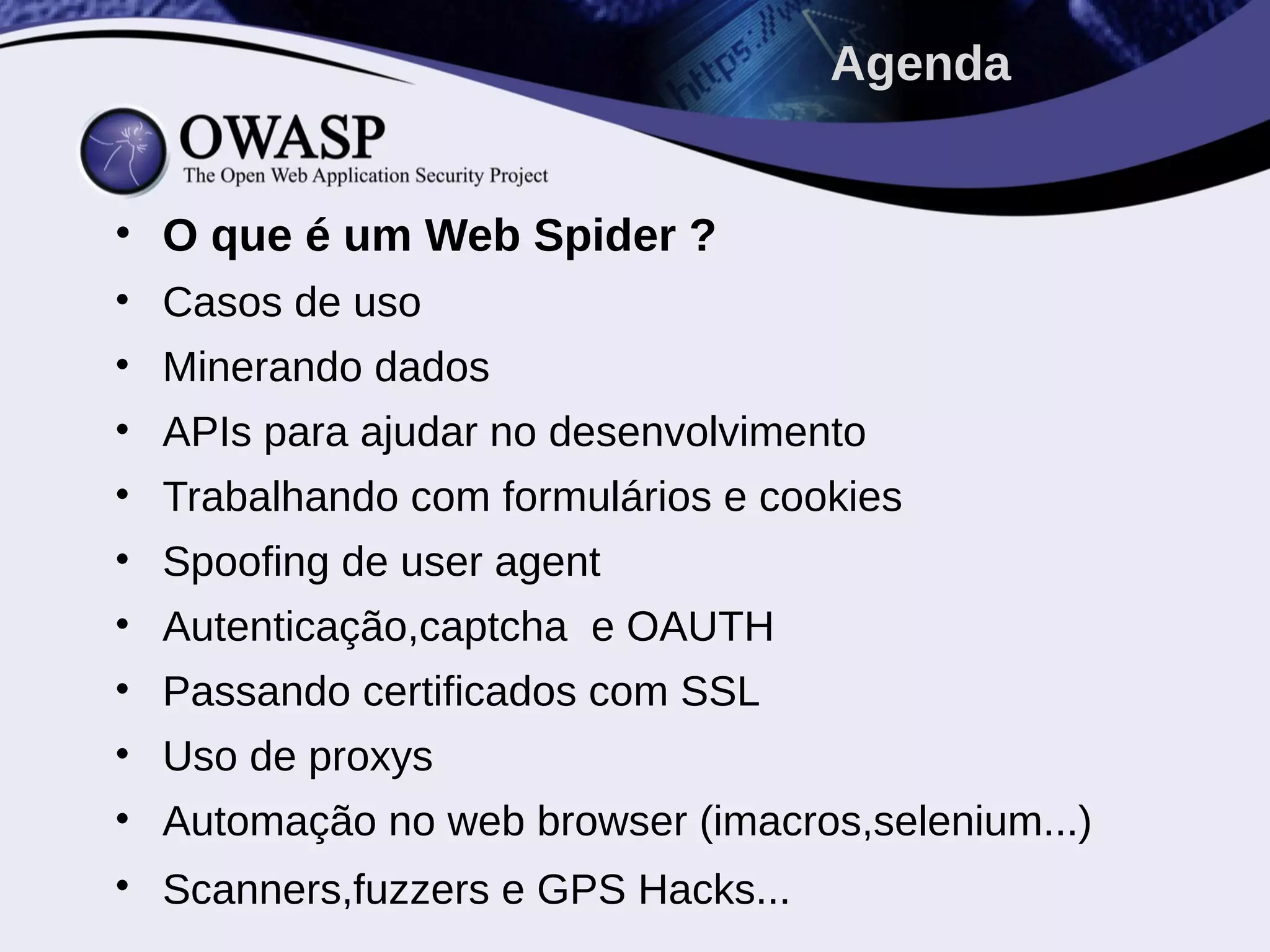 • O que é um Web Spider ?
• Casos de uso
• Minerando dados
• APIs para ajudar no desenvolvimento
• Trabalhando com formulários e cookies
• Spoofing de user agent
• Autenticação,captcha e OAUTH
• Passando certificados com SSL
• Uso de proxys
• Automação no web browser (imacros,selenium...)
• Scanners,fuzzers e GPS Hacks...
Agenda
 