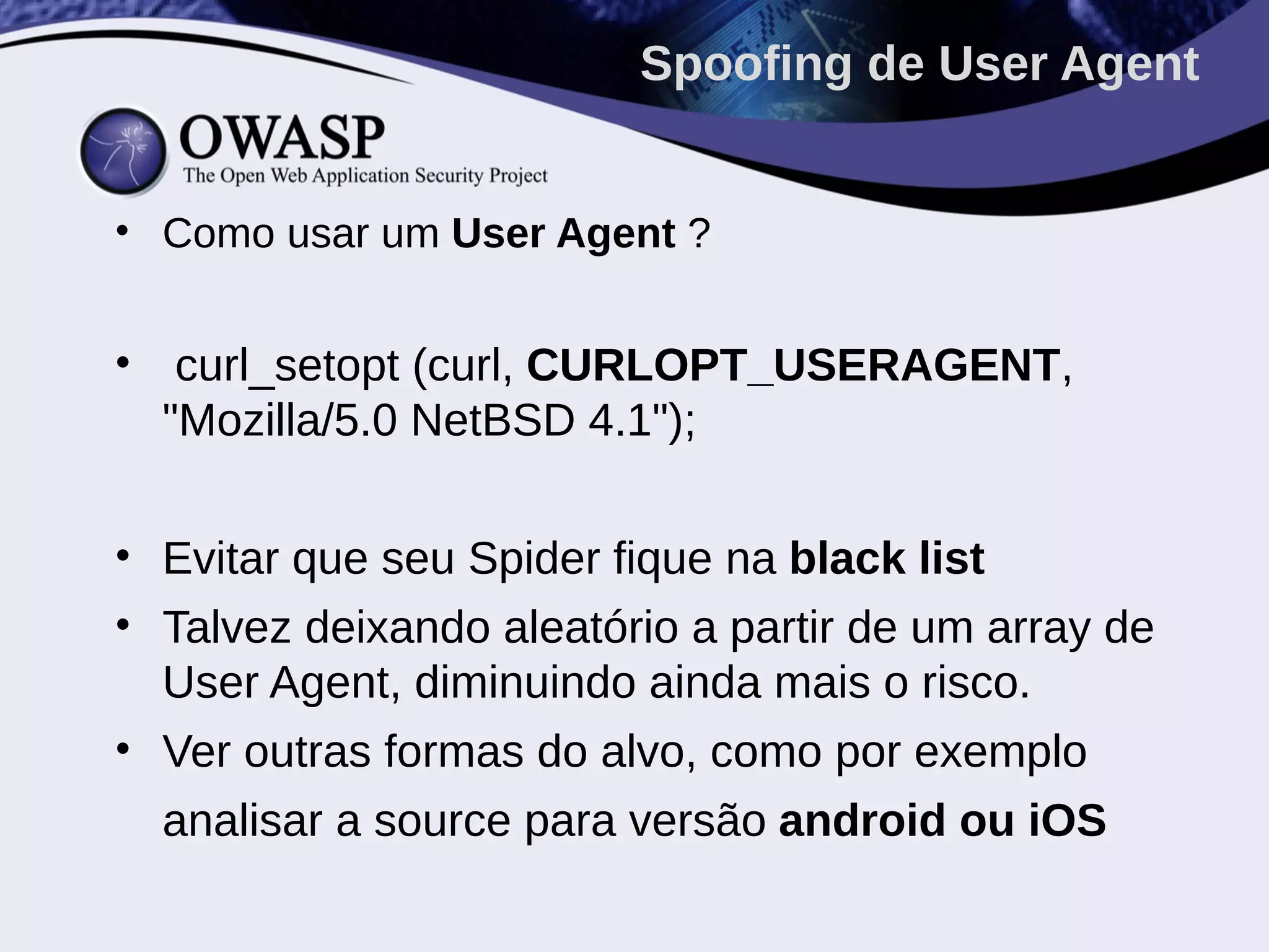 • Como usar um User Agent ?
• curl_setopt (curl, CURLOPT_USERAGENT,
"Mozilla/5.0 NetBSD 4.1");
• Evitar que seu Spider fique na black list
• Talvez deixando aleatório a partir de um array de
User Agent, diminuindo ainda mais o risco.
• Ver outras formas do alvo, como por exemplo
analisar a source para versão android ou iOS
Spoofing de User Agent
 