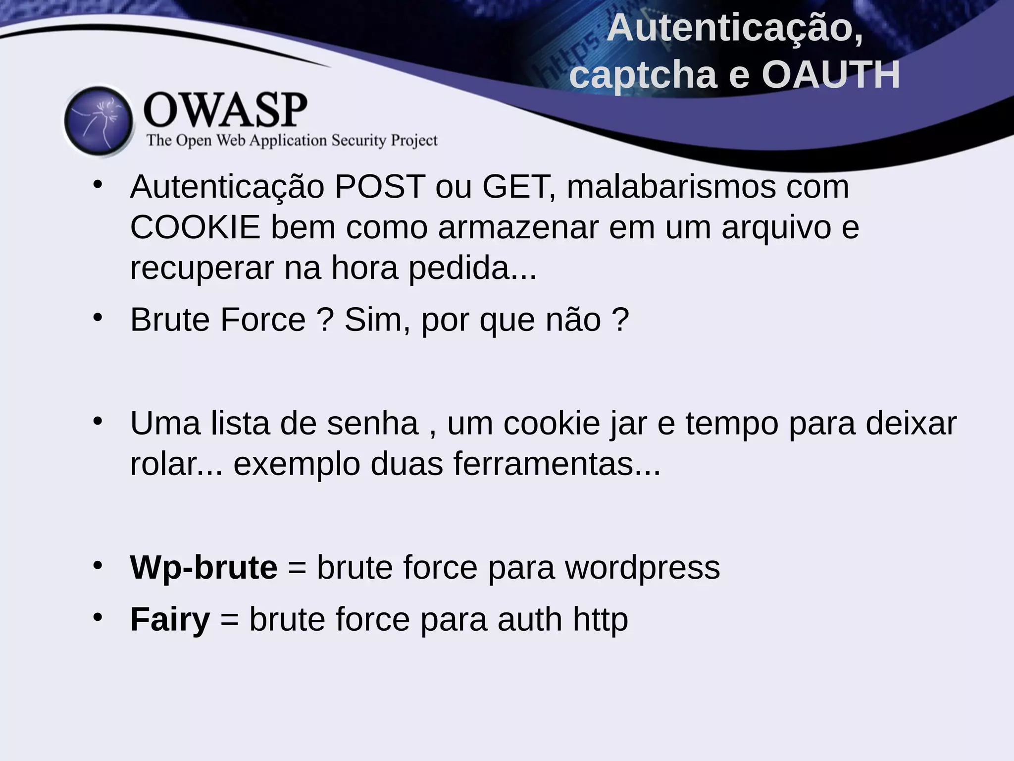 • Autenticação POST ou GET, malabarismos com
COOKIE bem como armazenar em um arquivo e
recuperar na hora pedida...
• Brute Force ? Sim, por que não ?
• Uma lista de senha , um cookie jar e tempo para deixar
rolar... exemplo duas ferramentas...
• Wp-brute = brute force para wordpress
• Fairy = brute force para auth http
Autenticação,
captcha e OAUTH
 