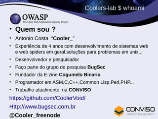 Coolers-lab $ whoami
• Quem sou ?
• Antonio Costa “Cooler_”
• Experiência de 4 anos com desenvolvimento de sistemas web
e web spiders em geral,soluções para problemas em unix...
• Desenvolvedor e pesquisador
• Faço parte do grupo de pesquisa BugSec
• Fundador da E-zine Cogumelo Binario
• Programador em ASM,C,C++,Common Lisp,Perl,PHP...
• Trabalho atualmente na CONVISO
https://github.com/CoolerVoid/
Http://www.bugsec.com.br
@Cooler_freenode
 