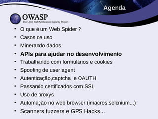 • O que é um Web Spider ?
• Casos de uso
• Minerando dados
• APIs para ajudar no desenvolvimento
• Trabalhando com formulários e cookies
• Spoofing de user agent
• Autenticação,captcha e OAUTH
• Passando certificados com SSL
• Uso de proxys
• Automação no web browser (imacros,selenium...)
• Scanners,fuzzers e GPS Hacks...
Agenda
 