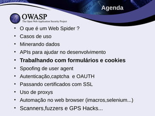 • O que é um Web Spider ?
• Casos de uso
• Minerando dados
• APIs para ajudar no desenvolvimento
• Trabalhando com formulários e cookies
• Spoofing de user agent
• Autenticação,captcha e OAUTH
• Passando certificados com SSL
• Uso de proxys
• Automação no web browser (imacros,selenium...)
• Scanners,fuzzers e GPS Hacks...
Agenda
 