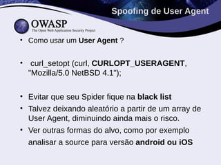 • Como usar um User Agent ?
• curl_setopt (curl, CURLOPT_USERAGENT,
"Mozilla/5.0 NetBSD 4.1");
• Evitar que seu Spider fique na black list
• Talvez deixando aleatório a partir de um array de
User Agent, diminuindo ainda mais o risco.
• Ver outras formas do alvo, como por exemplo
analisar a source para versão android ou iOS
Spoofing de User Agent
 