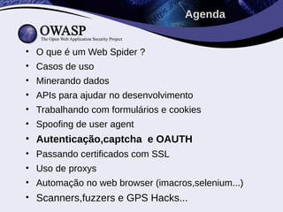 • O que é um Web Spider ?
• Casos de uso
• Minerando dados
• APIs para ajudar no desenvolvimento
• Trabalhando com formulários e cookies
• Spoofing de user agent
• Autenticação,captcha e OAUTH
• Passando certificados com SSL
• Uso de proxys
• Automação no web browser (imacros,selenium...)
• Scanners,fuzzers e GPS Hacks...
Agenda
 