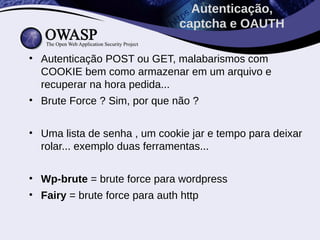 • Autenticação POST ou GET, malabarismos com
COOKIE bem como armazenar em um arquivo e
recuperar na hora pedida...
• Brute Force ? Sim, por que não ?
• Uma lista de senha , um cookie jar e tempo para deixar
rolar... exemplo duas ferramentas...
• Wp-brute = brute force para wordpress
• Fairy = brute force para auth http
Autenticação,
captcha e OAUTH
 