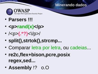 Minerando dados


• Parsers !!!
• <p>rand(x)</p>
• /<p>(.*?)</p>/
• split(),strtok(),strcmp...
• Comparar letra por letra, ou cadeias...
• re2c,flex+bison,pcre,posix
  regex,sed...
• Assembly !? o.O
 