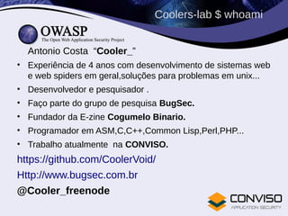 Coolers-lab $ whoami


  Antonio Costa “Cooler_”
• Experiência de 4 anos com desenvolvimento de sistemas web
  e web spiders em geral,soluções para problemas em unix...
• Desenvolvedor e pesquisador .
• Faço parte do grupo de pesquisa BugSec.
• Fundador da E-zine Cogumelo Binario.
• Programador em ASM,C,C++,Common Lisp,Perl,PHP...
• Trabalho atualmente na CONVISO.
https://github.com/CoolerVoid/
Http://www.bugsec.com.br
@Cooler_freenode
 