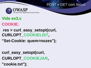 POST e GET com libcurl


Vide ex3.c
COOKIE:
 res = curl_easy_setopt(curl,
CURLOPT_COOKIELIST,
"Set-Cookie: quem=nozes");

curl_easy_setopt(curl,
CURLOPT_COOKIEJAR,
"cookie.txt");
 