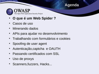 Agenda


• O que é um Web Spider ?
• Casos de uso
• Minerando dados
• APIs para ajudar no desenvolvimento
• Trabalhando com formulários e cookies
• Spoofing de user agent
• Autenticação,captcha e OAUTH
• Passando certificados com SSL
• Uso de proxys
• Scanners,fuzzers, Hacks...
 