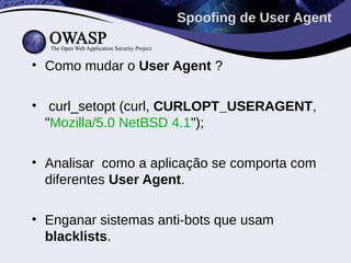 Spoofing de User Agent


• Como mudar o User Agent ?

• curl_setopt (curl, CURLOPT_USERAGENT,
  "Mozilla/5.0 NetBSD 4.1");

• Analisar como a aplicação se comporta com
  diferentes User Agent.

• Enganar sistemas anti-bots que usam
  blacklists.
 