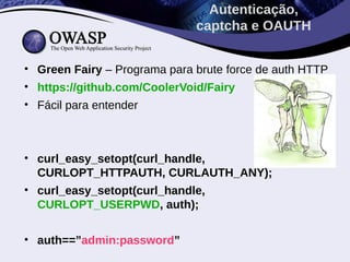 Autenticação,
                              captcha e OAUTH


• Green Fairy – Programa para brute force de auth HTTP
• https://github.com/CoolerVoid/Fairy
• Fácil para entender



• curl_easy_setopt(curl_handle,
  CURLOPT_HTTPAUTH, CURLAUTH_ANY);
• curl_easy_setopt(curl_handle,
  CURLOPT_USERPWD, auth);


• auth==”admin:password”
 