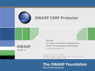 Copyright © The OWASP Foundation
Permission is granted to copy, distribute and/or modify this document
under the terms of the OWASP License.
The OWASP Foundation
OWASP
http://www.owasp.org
OWASP CSRF Protector
Minhaz
3rd year, Computer Engineering
Delhi Technological University
minhaz@owasp.org
20.09.14
 
