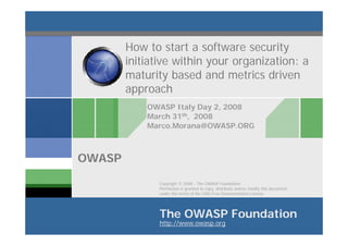 How to start a software security
        initiative within your organization: a
        maturity based and metrics driven
        approach
            OWASP Italy Day 2, 2008
            March 31th, 2008
            Marco.Morana@OWASP.ORG



OWASP
               Copyright © 2008 - The OWASP Foundation
               Permission is granted to copy, distribute and/or modify this document
               under the terms of the GNU Free Documentation License.




               The OWASP Foundation
               http://www.owasp.org
 