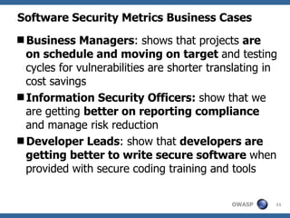 Software Security Metrics Business Cases  Business Managers :  shows that projects  are on schedule and moving on target  and testing cycles for vulnerabilities are shorter translating in cost savings Information Security Officers:  show that we are getting  better on reporting compliance  and manage risk reduction Developer Leads :  show that  developers are getting better to write secure software  when provided with secure coding training and tools  