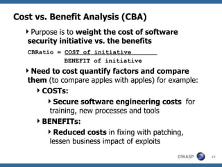 Cost vs. Benefit Analysis (CBA) Purpose is to  weight the cost of software security initiative vs. the benefits CBRatio =  COST of initiative  BENEFIT of initiative Need to cost quantify factors and compare them  (to compare apples with apples) for example: COSTs: Secure software engineering costs  for training, new processes and tools  BENEFITs: Reduced costs  in fixing with patching, lessen business impact of exploits 