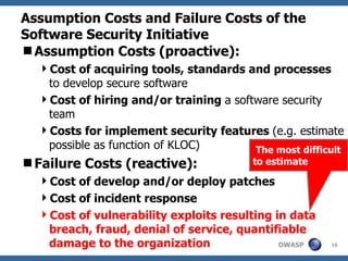 Assumption Costs and Failure Costs of the Software Security Initiative Assumption Costs (proactive): Cost of acquiring tools, standards and processes  to develop secure software Cost of hiring and/or training  a software security team Costs for implement security features  (e.g. estimate possible as function of KLOC) Failure Costs (reactive): Cost of develop and/or deploy patches Cost of incident response Cost of vulnerability exploits resulting in data breach, fraud, denial of service, quantifiable damage to the organization  The most difficult to estimate 