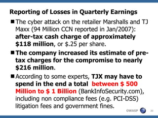 Reporting of Losses in Quarterly Earnings The cyber attack on the retailer Marshalls and TJ Maxx (94 Million CCN reported in Jan/2007):  after-tax cash charge of approximately $118 million , or $.25 per share. The company increased its estimate of pre-tax charges for the compromise to nearly $216 million .  According to some experts,  TJX may have to spend in the end a total  between $ 500 Million to $ 1 Billion  (BankInfoSecurity.com), including non compliance fees (e.g. PCI-DSS) litigation fees and government fines. 