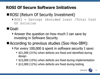 ROSI Of Secure Software Initiatives ROSI (Return Of Security Investment) ROSI = Savings (Avoided loss) /Total Cost Of Solution Goal: Answer the question on how much I can save by investing in Software Security According to previous studies (Soo Hoo-IBM): For every 100,000 $ spent in software security I save: $21,000 (21%) when defects are fixed and identified during design $15,000 (15%) when defects are fixed during implementation $12,000 (12%) when defects are fixed during testing 